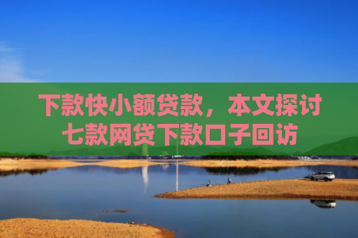 下款快小额贷款，本文探讨七款网贷下款口子回访