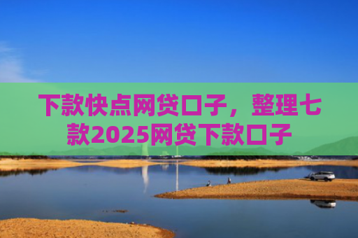 下款快点网贷口子，整理七款2025网贷下款口子