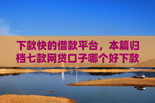 下款快的借款平台，本篇归档七款网贷口子哪个好下款快