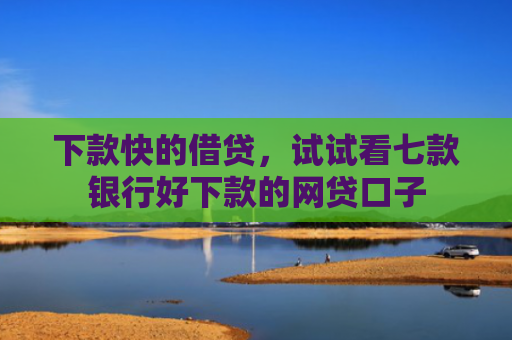 下款快的借贷，试试看七款银行好下款的网贷口子