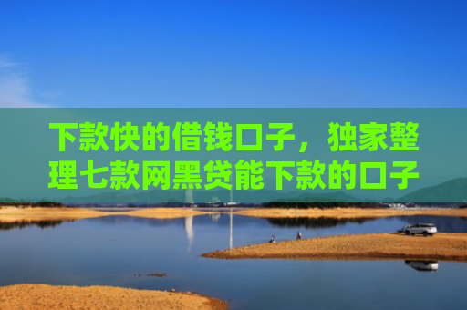 下款快的借钱口子，独家整理七款网黑贷能下款的口子