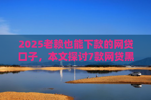 2025老赖也能下款的网贷口子，本文探讨7款网贷黑户快速下款口子