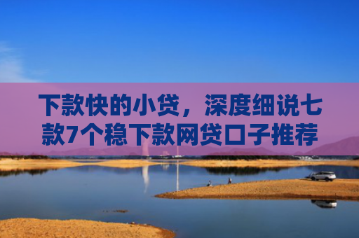 下款快的小贷，深度细说七款7个稳下款网贷口子推荐