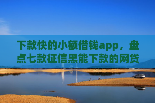 下款快的小额借钱app，盘点七款征信黑能下款的网贷口子