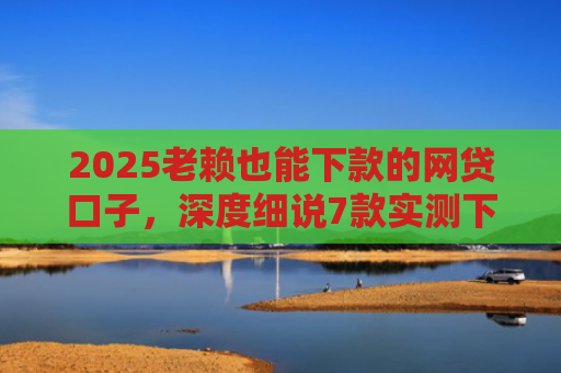 2025老赖也能下款的网贷口子，深度细说7款实测下款的网贷口子