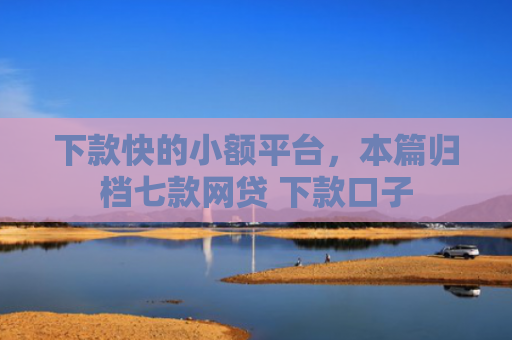 下款快的小额平台，本篇归档七款网贷 下款口子