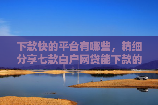 下款快的平台有哪些，精细分享七款白户网贷能下款的口子