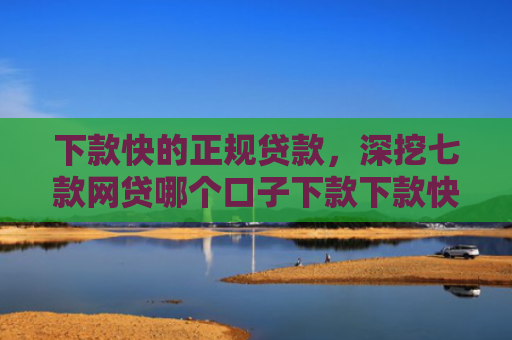 下款快的正规贷款，深挖七款网贷哪个口子下款下款快