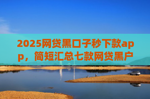 2025网贷黑口子秒下款app，简短汇总七款网贷黑户还能下款的口子