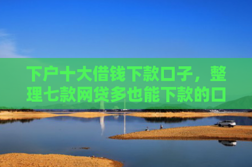 下户十大借钱下款口子，整理七款网贷多也能下款的口子