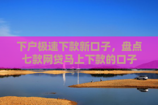 下户极速下款新口子，盘点七款网贷马上下款的口子