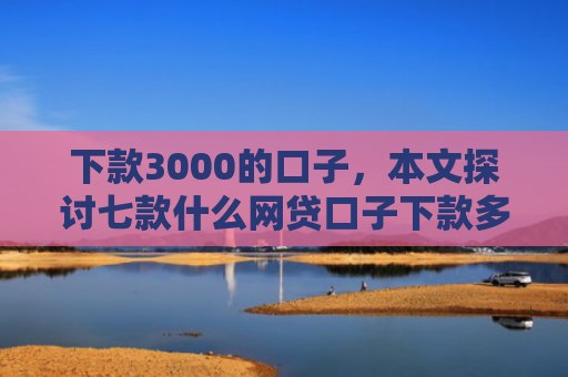 下款3000的口子，本文探讨七款什么网贷口子下款多