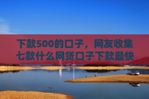 下款500的口子，网友收集七款什么网贷口子下款最快