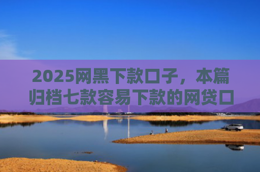 2025网黑下款口子，本篇归档七款容易下款的网贷口子高炮