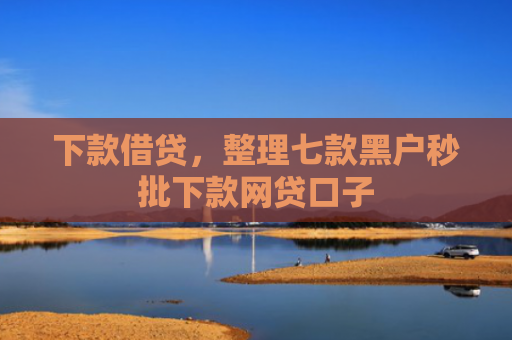 下款借贷，整理七款黑户秒批下款网贷口子