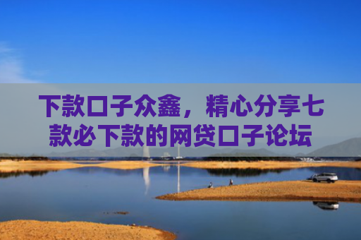 下款口子众鑫，精心分享七款必下款的网贷口子论坛