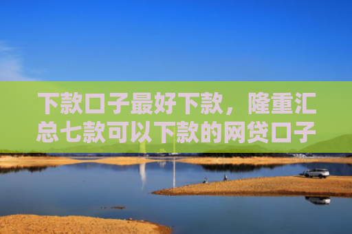 下款口子最好下款，隆重汇总七款可以下款的网贷口子