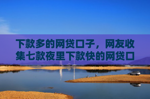 下款多的网贷口子，网友收集七款夜里下款快的网贷口子