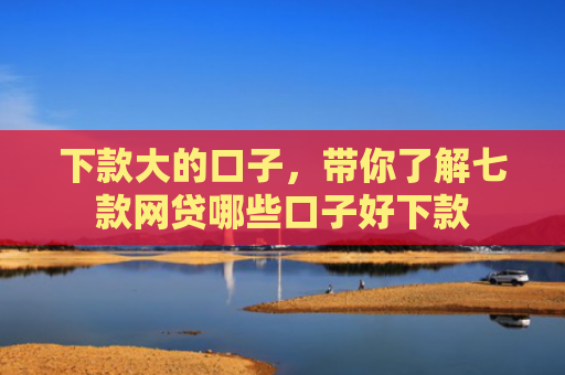 下款大的口子，带你了解七款网贷哪些口子好下款