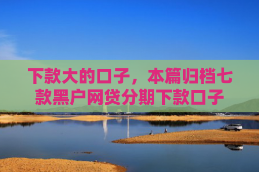 下款大的口子，本篇归档七款黑户网贷分期下款口子