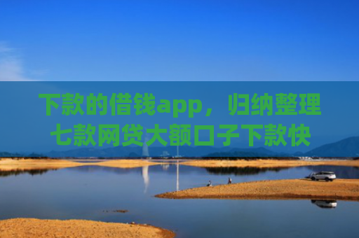 下款的借钱app，归纳整理七款网贷大额口子下款快