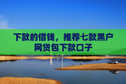 下款的借钱，推荐七款黑户网贷包下款口子