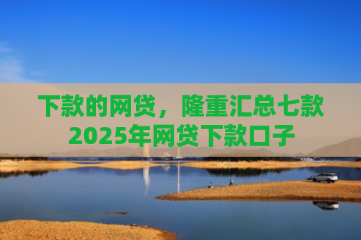 下款的网贷，隆重汇总七款2025年网贷下款口子