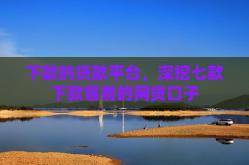 下款的贷款平台，深挖七款下款容易的网贷口子