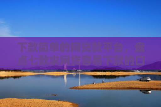 下款简单的网贷款平台，盘点七款求网贷容易下款的口子