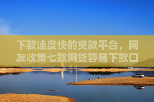 下款速度快的贷款平台，网友收集七款网贷容易下款口子