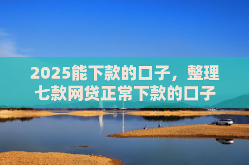2025能下款的口子，整理七款网贷正常下款的口子