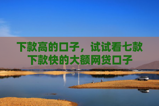 下款高的口子，试试看七款下款快的大额网贷口子