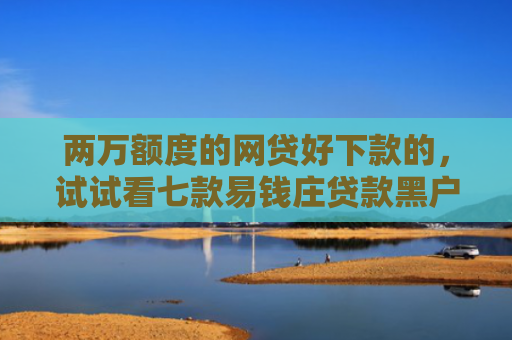 两万额度的网贷好下款的，试试看七款易钱庄贷款黑户能下款吗
