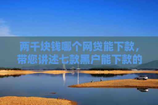 两千块钱哪个网贷能下款，带您讲述七款黑户能下款的贷款有哪些
