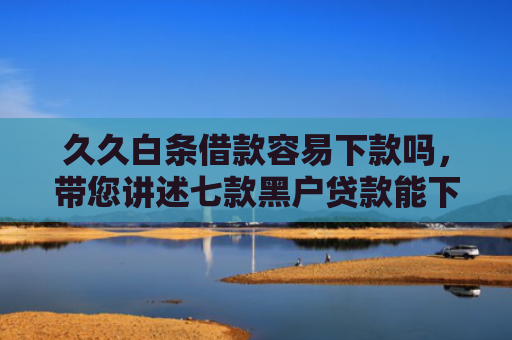 久久白条借款容易下款吗，带您讲述七款黑户贷款能下款吗