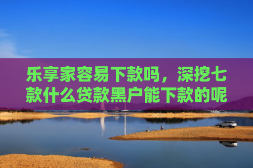 乐享家容易下款吗，深挖七款什么贷款黑户能下款的呢