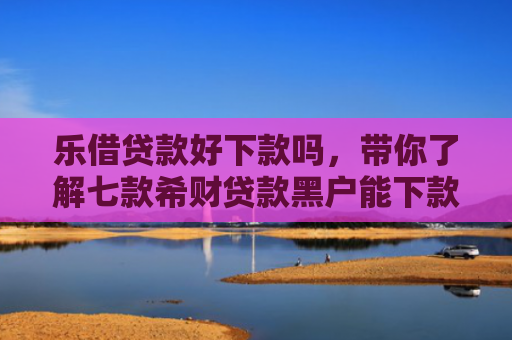 乐借贷款好下款吗，带你了解七款希财贷款黑户能下款吗