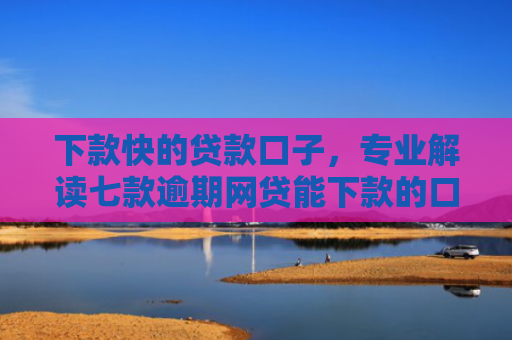 下款快的贷款口子，专业解读七款逾期网贷能下款的口子