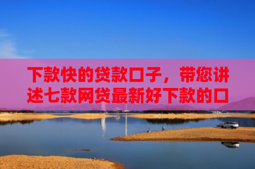 下款快的贷款口子，带您讲述七款网贷最新好下款的口子