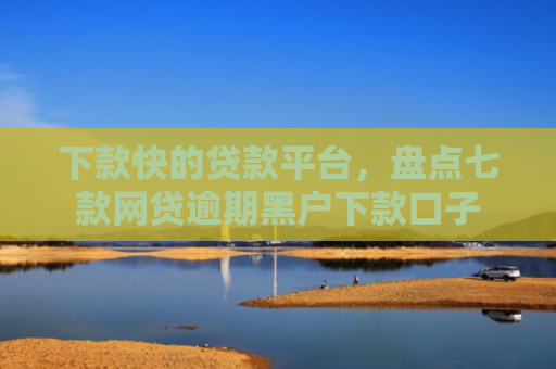 下款快的贷款平台，盘点七款网贷逾期黑户下款口子