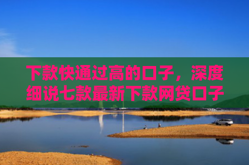 下款快通过高的口子，深度细说七款最新下款网贷口子