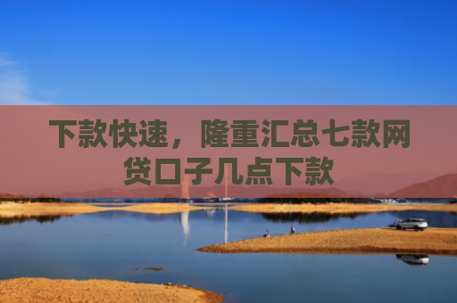 下款快速，隆重汇总七款网贷口子几点下款