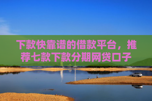 下款快靠谱的借款平台，推荐七款下款分期网贷口子