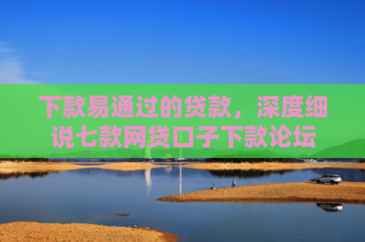 下款易通过的贷款，深度细说七款网贷口子下款论坛