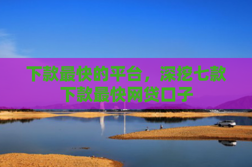 下款最快的平台，深挖七款下款最快网贷口子