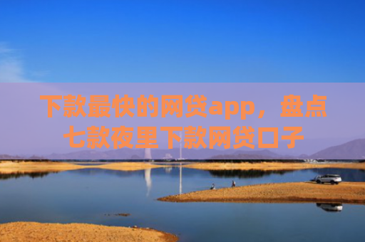 下款最快的网贷app，盘点七款夜里下款网贷口子