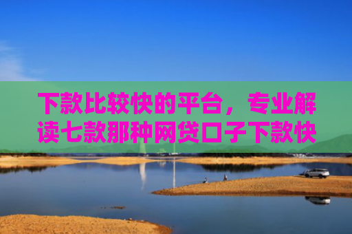 下款比较快的平台，专业解读七款那种网贷口子下款快