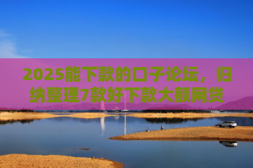 2025能下款的口子论坛，归纳整理7款好下款大额网贷口子