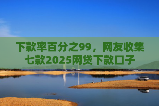 下款率百分之99，网友收集七款2025网贷下款口子