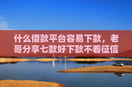 什么借款平台容易下款，老哥分享七款好下款不看征信的贷款